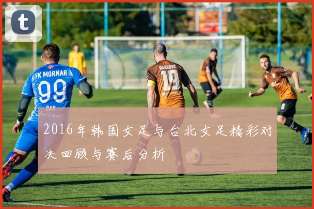 2016年韩国女足与台北女足精彩对决回顾与赛后分析