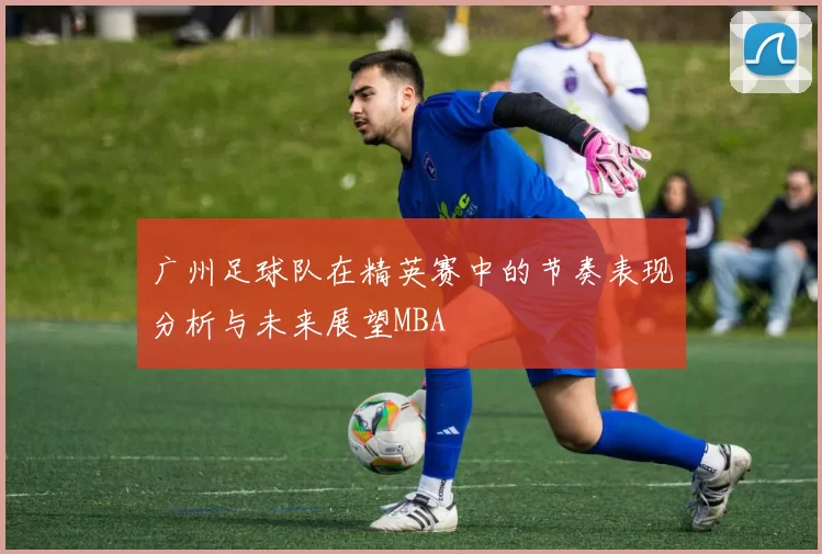 广州足球队在精英赛中的节奏表现分析与未来展望MBA