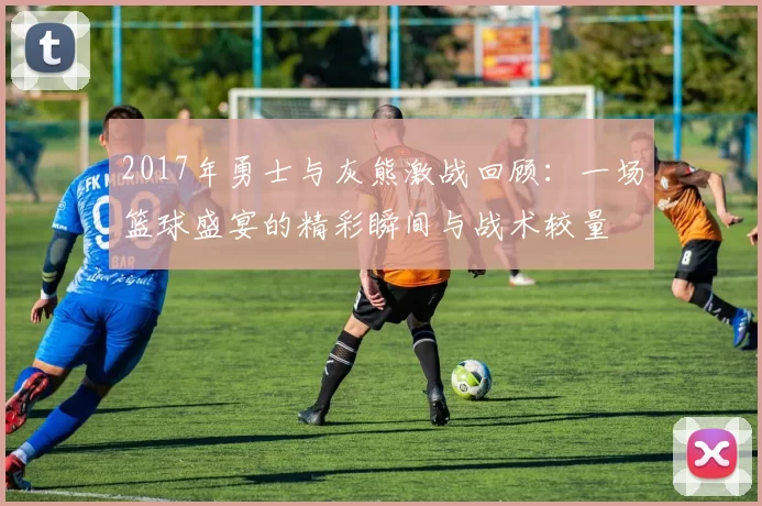 2017年勇士与灰熊激战回顾：一场篮球盛宴的精彩瞬间与战术较量