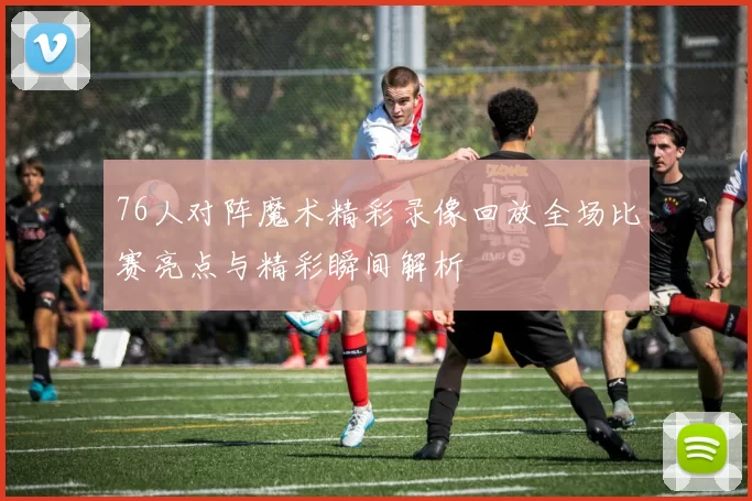 76人对阵魔术精彩录像回放全场比赛亮点与精彩瞬间解析