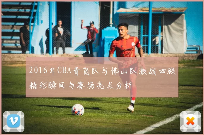 2016年CBA青岛队与佛山队激战回顾精彩瞬间与赛场亮点分析