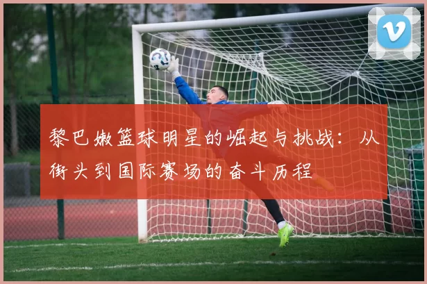 黎巴嫩篮球明星的崛起与挑战：从街头到国际赛场的奋斗历程