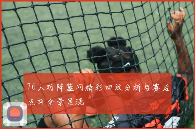 76人对阵篮网精彩回放分析与赛后点评全景呈现