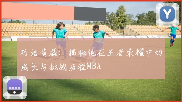 对话黄磊：揭秘他在王者荣耀中的成长与挑战历程MBA