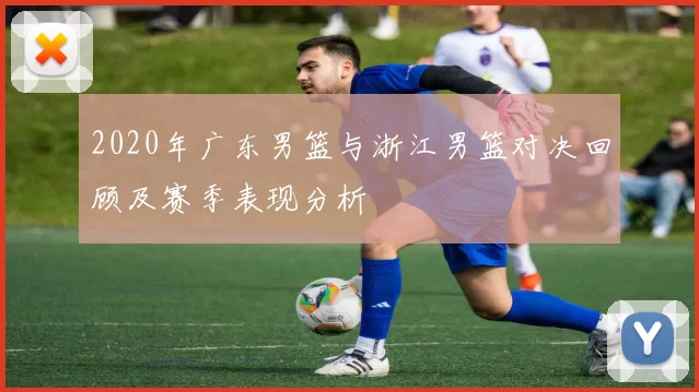 2020年广东男篮与浙江男篮对决回顾及赛季表现分析