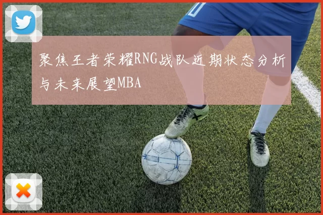 聚焦王者荣耀RNG战队近期状态分析与未来展望MBA