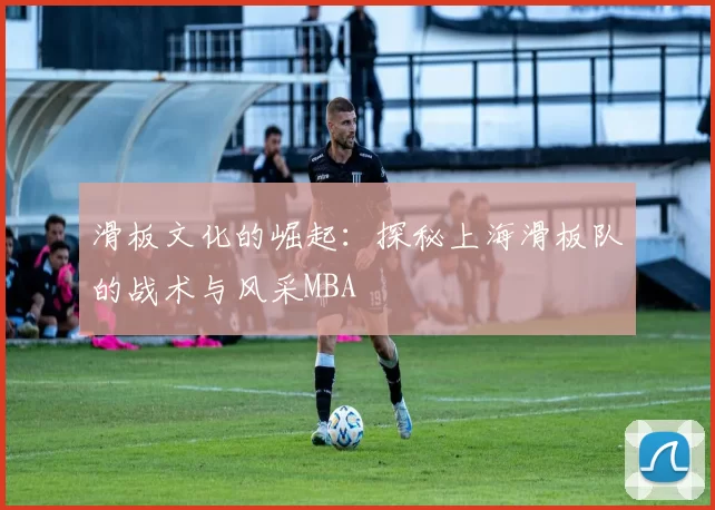 滑板文化的崛起：探秘上海滑板队的战术与风采MBA