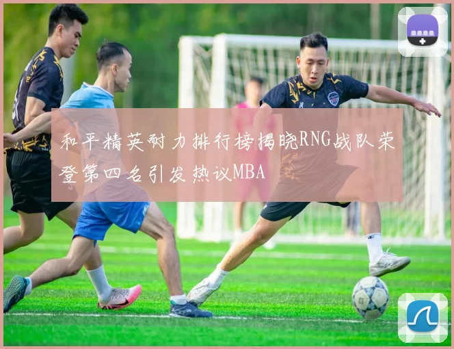 和平精英耐力排行榜揭晓RNG战队荣登第四名引发热议MBA