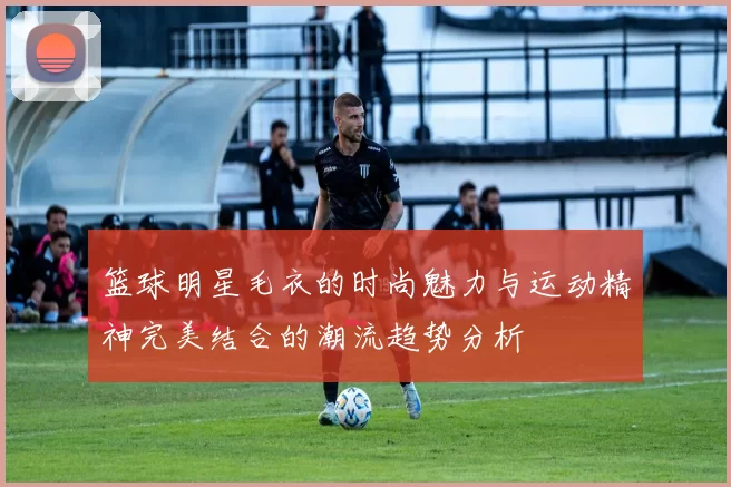 篮球明星毛衣的时尚魅力与运动精神完美结合的潮流趋势分析